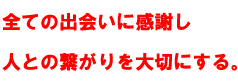 全ての出会いに感謝し 人との繋がりを大切にする。