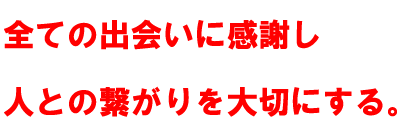 全ての出会いに感謝し 人との繋がりを大切にする。